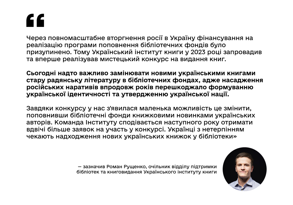 "Через повномасштабне вторгнення росії в Україну фінансування на реалізацію програми поповнення бібліотечних фондів було призупинено. Тому Український інститут книги у 2023 році запровадив та вперше реалізував мистецький конкурс на видання книг. Сьогодні надто важливо замінювати новими українськими книгами стару радянську літературу в бібліотечних фондах, адже насадження російських наративів впродовж років перешкоджало формуванню української ідентичності та утвердженню української нації. Завдяки конкурсу у нас з'явилася маленька можливість це змінити, поповнивши бібліотечні фонди книжковими новинками українських авторів. Команда Інституту сподівається наступного року отримати вдвічі більше заявок на участь у конкурсі. Українці з нетерпінням чекають надходження нових українських книжок у бібліотеки», — зазначив Роман Рущенко, очільник відділу підтримки бібліотек та книговидання Українського інституту книги.